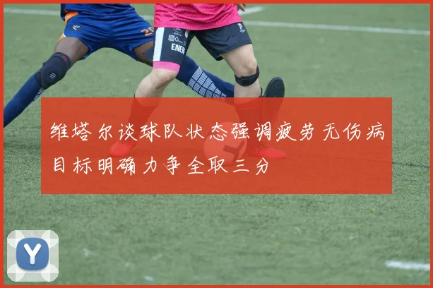 维塔尔谈球队状态强调疲劳无伤病目标明确力争全取三分