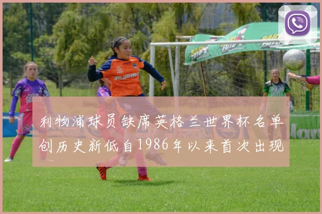 利物浦球员缺席英格兰世界杯名单创历史新低自1986年以来首次出现