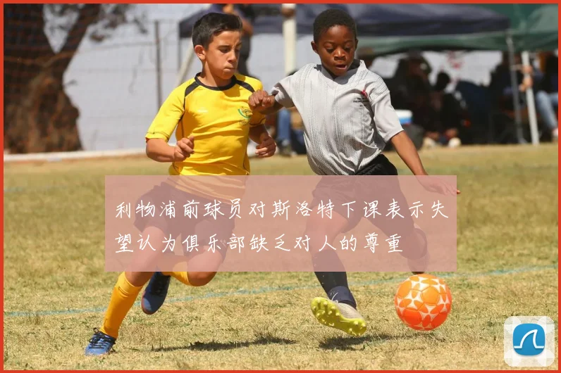 利物浦前球员对斯洛特下课表示失望认为俱乐部缺乏对人的尊重