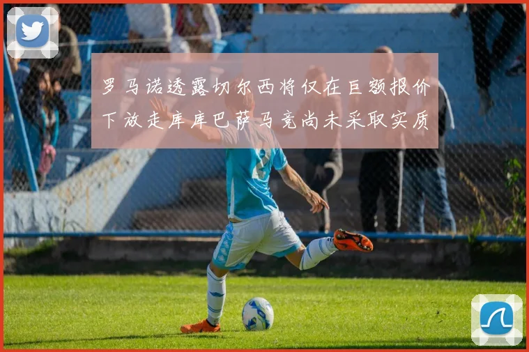 罗马诺透露切尔西将仅在巨额报价下放走库库巴萨马竞尚未采取实质行动