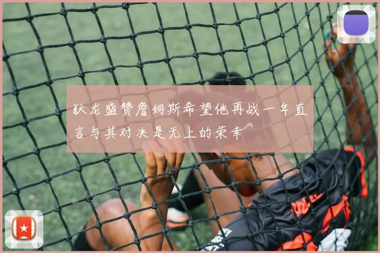 狄龙盛赞詹姆斯希望他再战一年直言与其对决是无上的荣幸