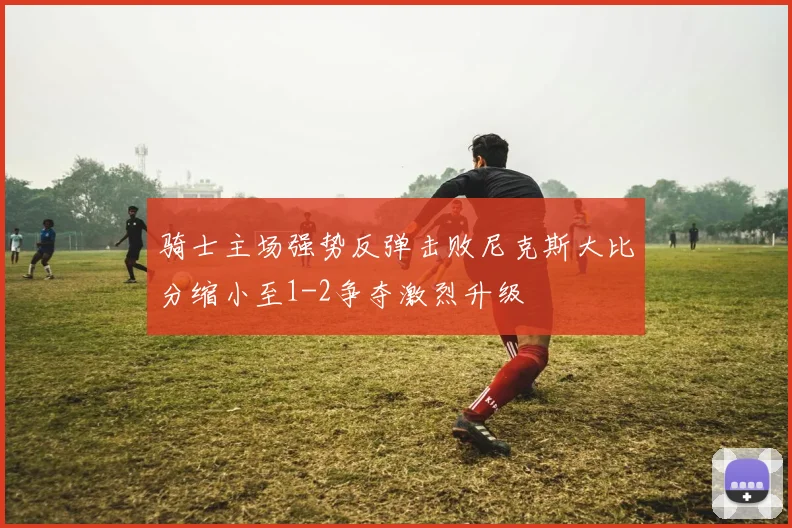 骑士主场强势反弹击败尼克斯大比分缩小至1-2争夺激烈升级