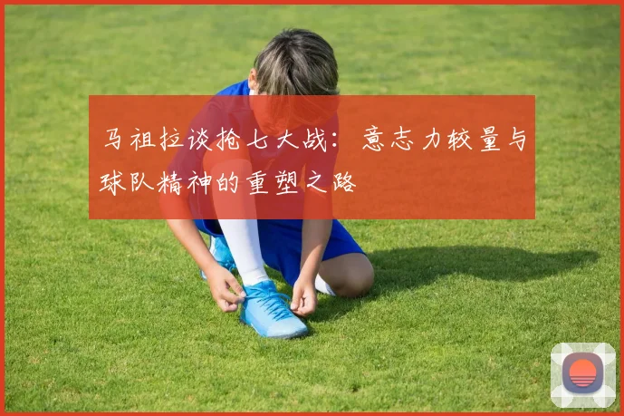 马祖拉谈抢七大战：意志力较量与球队精神的重塑之路