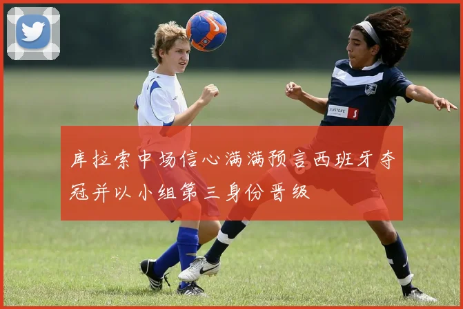 库拉索中场信心满满预言西班牙夺冠并以小组第三身份晋级