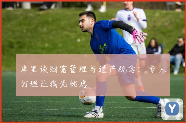 库里谈财富管理与遗产观念：专人打理让我无忧虑